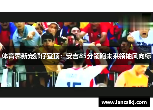 体育界新宠狮仔登顶：安吉85分领跑未来领袖风向标